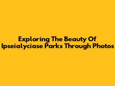 Exploring The Beauty Of Ipseialyciase Parks Through Photos