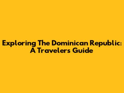 Exploring The Dominican Republic: A Traveler's Guide