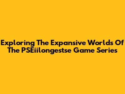 Exploring The Expansive Worlds Of The PSEiilongestse Game Series
