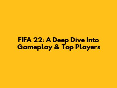 FIFA 22: A Deep Dive Into Gameplay & Top Players