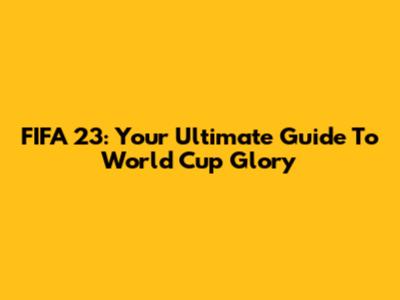 FIFA 23: Your Ultimate Guide To World Cup Glory