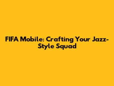 FIFA Mobile: Crafting Your Jazz-Style Squad