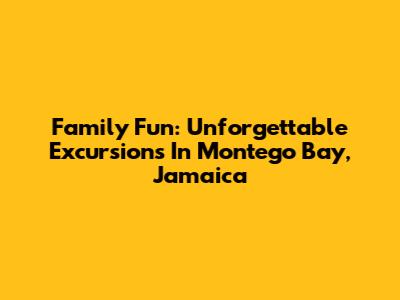Family Fun: Unforgettable Excursions In Montego Bay, Jamaica