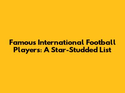 Famous International Football Players: A Star-Studded List