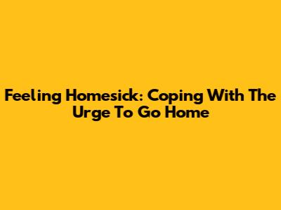 Feeling Homesick: Coping With The Urge To Go Home