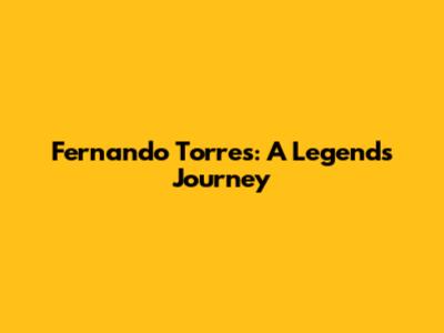 Fernando Torres: A Legend's Journey
