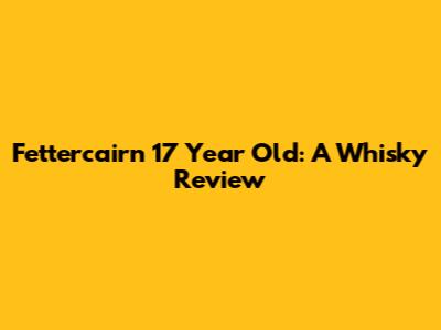 Fettercairn 17 Year Old: A Whisky Review
