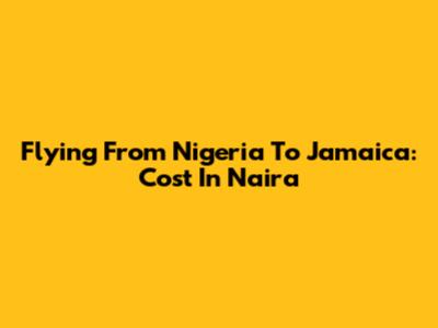 Flying From Nigeria To Jamaica: Cost In Naira