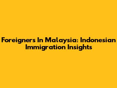 Foreigners In Malaysia: Indonesian Immigration Insights