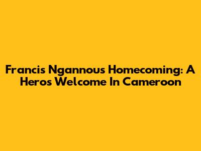 Francis Ngannou's Homecoming: A Hero's Welcome In Cameroon