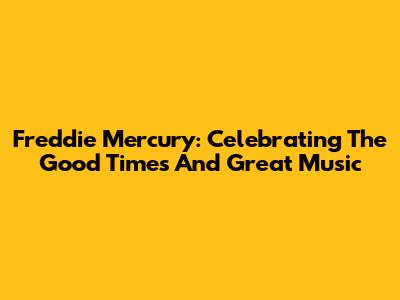 Freddie Mercury: Celebrating The Good Times And Great Music