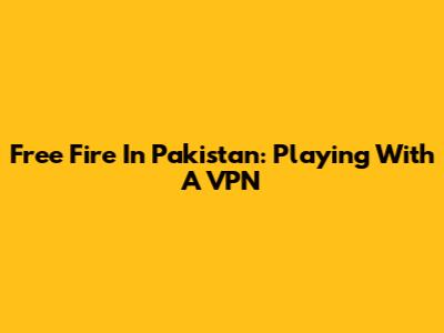 Free Fire In Pakistan: Playing With A VPN