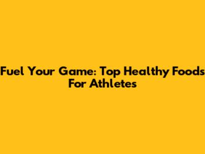 Fuel Your Game: Top Healthy Foods For Athletes