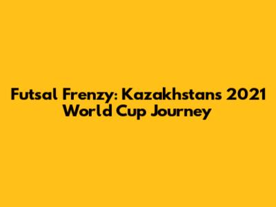 Futsal Frenzy: Kazakhstan's 2021 World Cup Journey
