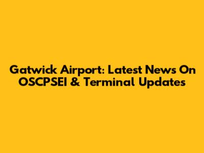 Gatwick Airport: Latest News On OSCPSEI & Terminal Updates