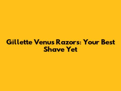 Gillette Venus Razors: Your Best Shave Yet