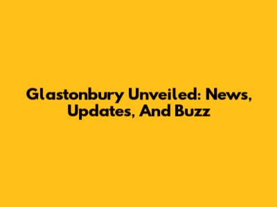 Glastonbury Unveiled: News, Updates, And Buzz