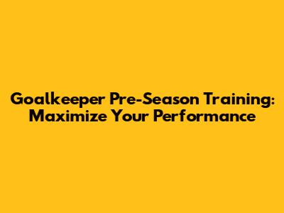 Goalkeeper Pre-Season Training: Maximize Your Performance