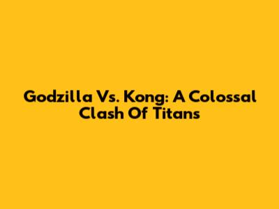 Godzilla Vs. Kong: A Colossal Clash Of Titans