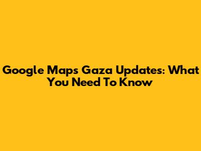 Google Maps Gaza Updates: What You Need To Know