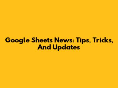 Google Sheets News: Tips, Tricks, And Updates