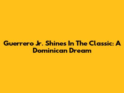 Guerrero Jr. Shines In The Classic: A Dominican Dream