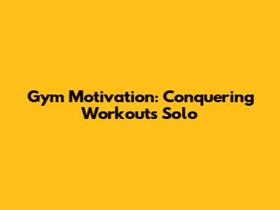 Gym Motivation: Conquering Workouts Solo