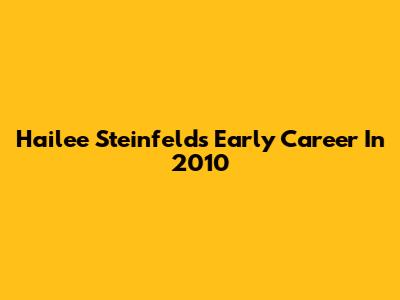 Hailee Steinfeld's Early Career In 2010