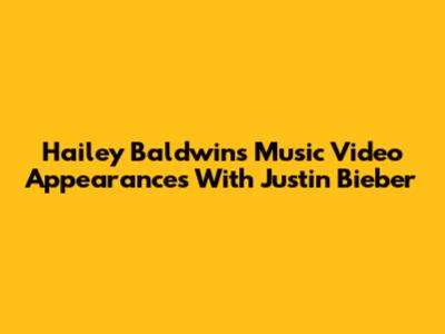 Hailey Baldwin's Music Video Appearances With Justin Bieber