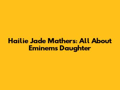 Hailie Jade Mathers: All About Eminem's Daughter