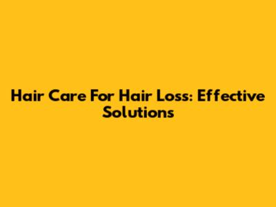 Hair Care For Hair Loss: Effective Solutions