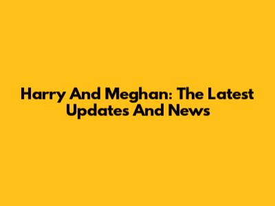 Harry And Meghan: The Latest Updates And News