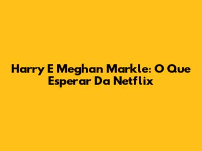Harry E Meghan Markle: O Que Esperar Da Netflix