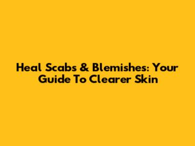 Heal Scabs & Blemishes: Your Guide To Clearer Skin