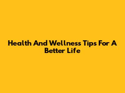 Health And Wellness Tips For A Better Life