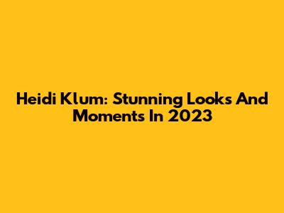 Heidi Klum: Stunning Looks And Moments In 2023