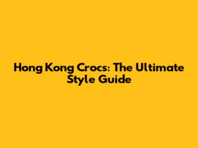Hong Kong Crocs: The Ultimate Style Guide