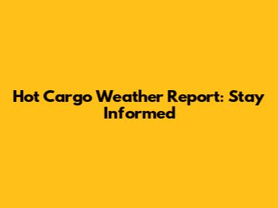 Hot Cargo Weather Report: Stay Informed