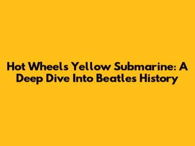 Hot Wheels Yellow Submarine: A Deep Dive Into Beatles History