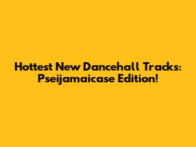 Hottest New Dancehall Tracks: Pseijamaicase Edition!