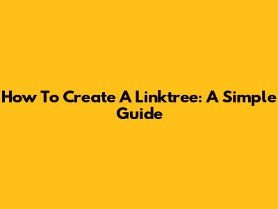 How To Create A Linktree: A Simple Guide
