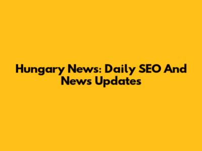Hungary News: Daily SEO And News Updates
