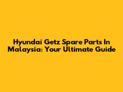 Hyundai Getz Spare Parts In Malaysia: Your Ultimate Guide