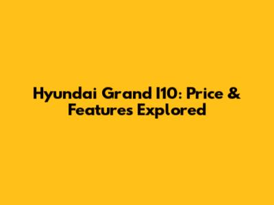 Hyundai Grand I10: Price & Features Explored