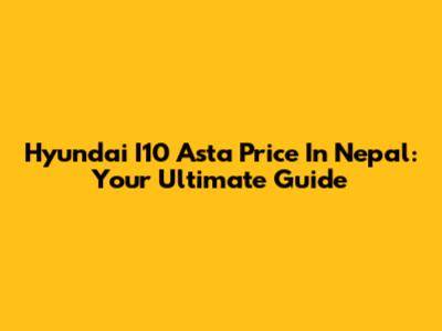 Hyundai I10 Asta Price In Nepal: Your Ultimate Guide