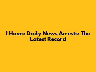 I' Havre Daily News Arrests: The Latest Record