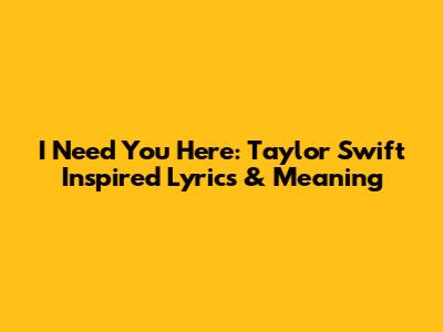 I Need You Here: Taylor Swift Inspired Lyrics & Meaning