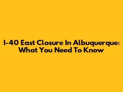I-40 East Closure In Albuquerque: What You Need To Know