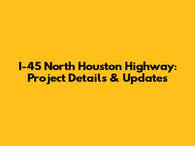I-45 North Houston Highway: Project Details & Updates