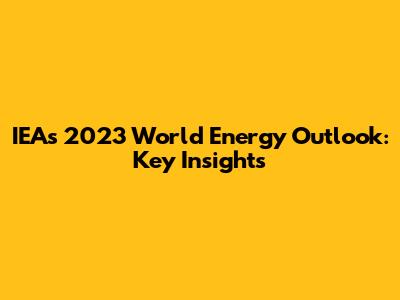 IEA's 2023 World Energy Outlook: Key Insights